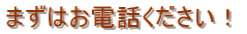 まずはお電話ください!